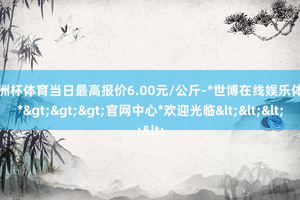 欧洲杯体育当日最高报价6.00元/公斤-*世博在线娱乐体育*>>>官网中心*欢迎光临<<<