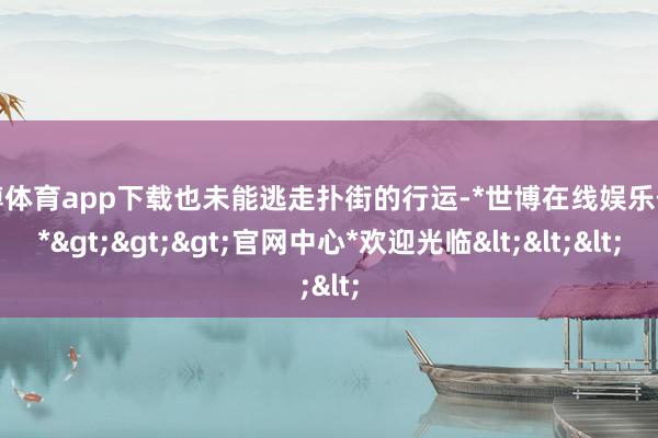 世博体育app下载也未能逃走扑街的行运-*世博在线娱乐体育*>>>官网中心*欢迎光临<<<