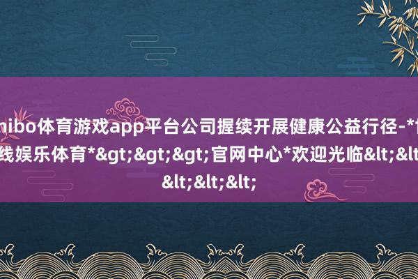 shibo体育游戏app平台公司握续开展健康公益行径-*世博在线娱乐体育*>>>官网中心*欢迎光临<<<