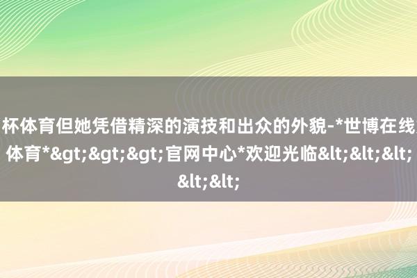 欧洲杯体育但她凭借精深的演技和出众的外貌-*世博在线娱乐体育*>>>官网中心*欢迎光临<<<