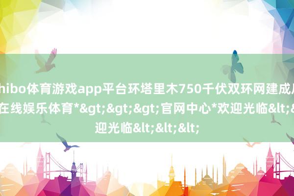 shibo体育游戏app平台环塔里木750千伏双环网建成后-*世博在线娱乐体育*>>>官网中心*欢迎光临<<<