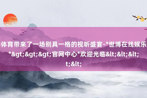 世博体育带来了一场别具一格的视听盛宴-*世博在线娱乐体育*>>>官网中心*欢迎光临<<<