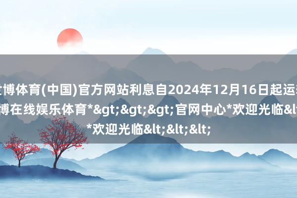 世博体育(中国)官方网站利息自2024年12月16日起运转计较-*世博在线娱乐体育*>>>官网中心*欢迎光临<<<