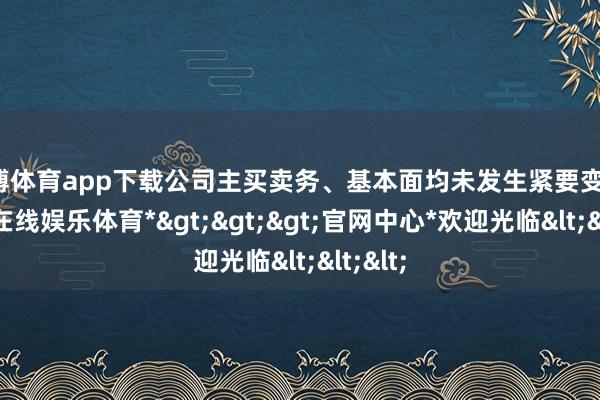 世博体育app下载公司主买卖务、基本面均未发生紧要变化-*世博在线娱乐体育*>>>官网中心*欢迎光临<<<