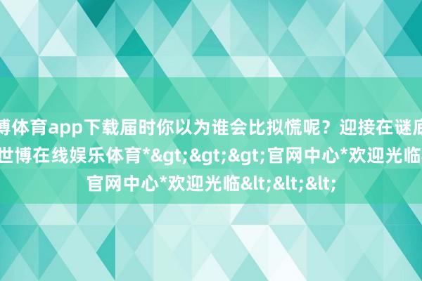 世博体育app下载届时你以为谁会比拟慌呢？迎接在谜底写在批驳区-*世博在线娱乐体育*>>>官网中心*欢迎光临<<<