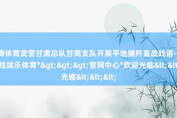 世博体育武警甘肃总队甘南支队开展平地捕歼宣战践诺-*世博在线娱乐体育*>>>官网中心*欢迎光临<<<