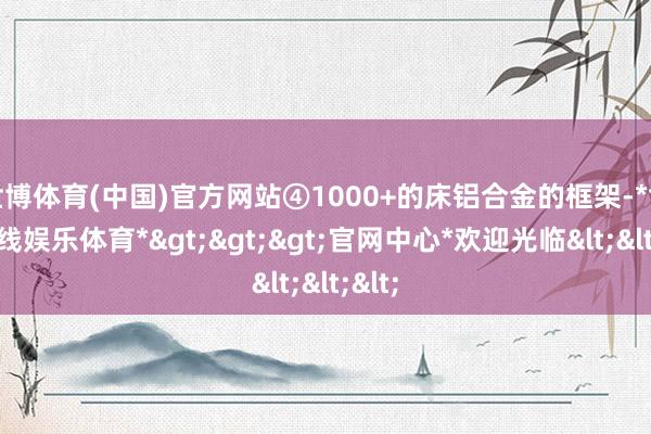 世博体育(中国)官方网站④1000+的床铝合金的框架-*世博在线娱乐体育*>>>官网中心*欢迎光临<<<