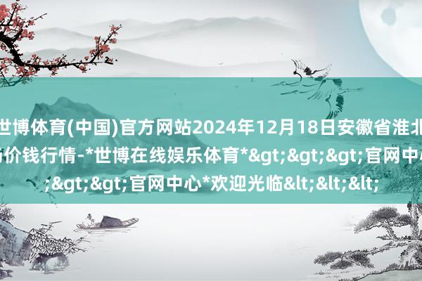 世博体育(中国)官方网站2024年12月18日安徽省淮北市中瑞农产物批发商场价钱行情-*世博在线娱乐体育*>>>官网中心*欢迎光临<<<