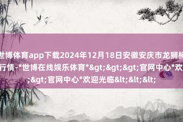 世博体育app下载2024年12月18日安徽安庆市龙狮桥蔬菜批发阛阓价钱行情-*世博在线娱乐体育*>>>官网中心*欢迎光临<<<