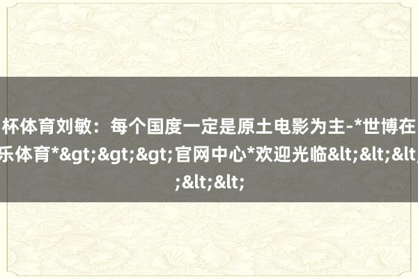 欧洲杯体育刘敏：每个国度一定是原土电影为主-*世博在线娱乐体育*>>>官网中心*欢迎光临<<<