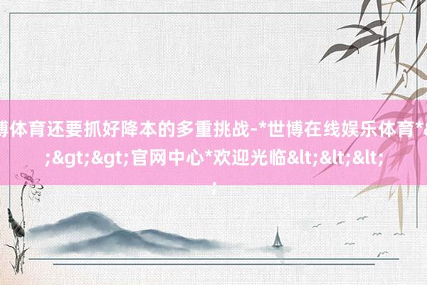 世博体育还要抓好降本的多重挑战-*世博在线娱乐体育*>>>官网中心*欢迎光临<<<