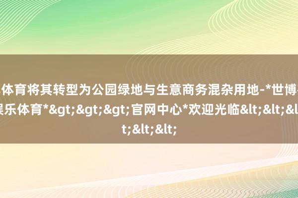 世博体育将其转型为公园绿地与生意商务混杂用地-*世博在线娱乐体育*>>>官网中心*欢迎光临<<<