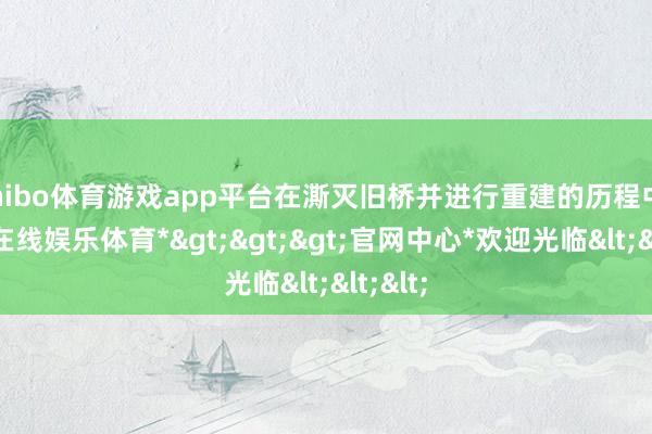 shibo体育游戏app平台在澌灭旧桥并进行重建的历程中-*世博在线娱乐体育*>>>官网中心*欢迎光临<<<