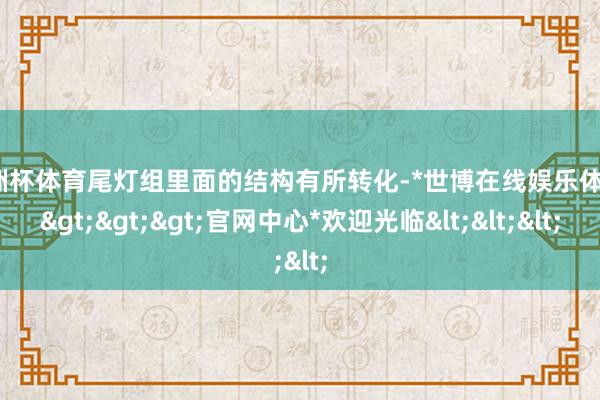 欧洲杯体育尾灯组里面的结构有所转化-*世博在线娱乐体育*>>>官网中心*欢迎光临<<<