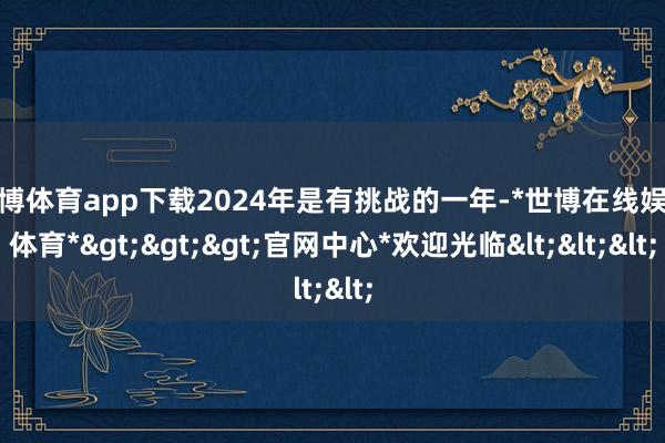 世博体育app下载2024年是有挑战的一年-*世博在线娱乐体育*>>>官网中心*欢迎光临<<<