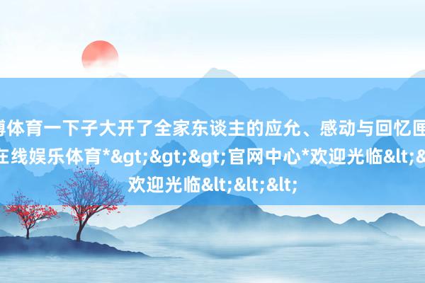 世博体育一下子大开了全家东谈主的应允、感动与回忆匣子-*世博在线娱乐体育*>>>官网中心*欢迎光临<<<