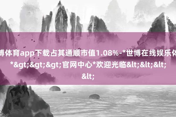 世博体育app下载占其通顺市值1.08%-*世博在线娱乐体育*>>>官网中心*欢迎光临<<<