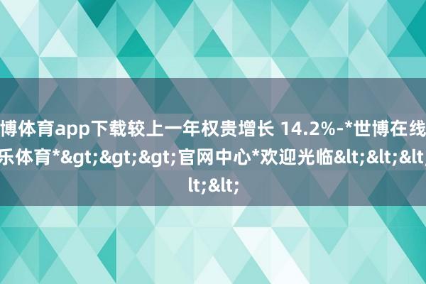 世博体育app下载较上一年权贵增长 14.2%-*世博在线娱乐体育*>>>官网中心*欢迎光临<<<