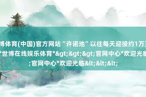 世博体育(中国)官方网站“许诺池”以往每天迎接约1万至1.2万名搭客-*世博在线娱乐体育*>>>官网中心*欢迎光临<<<