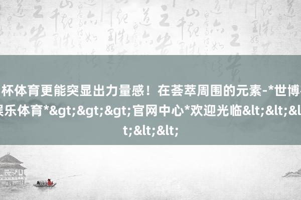 欧洲杯体育更能突显出力量感！在荟萃周围的元素-*世博在线娱乐体育*>>>官网中心*欢迎光临<<<