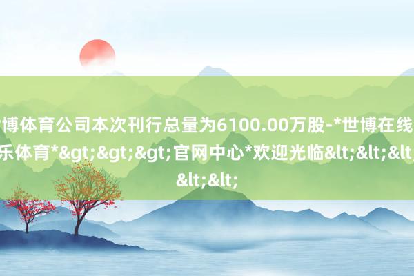 世博体育公司本次刊行总量为6100.00万股-*世博在线娱乐体育*>>>官网中心*欢迎光临<<<