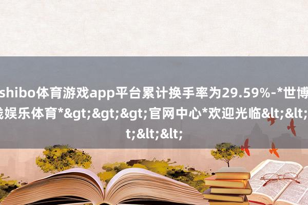 shibo体育游戏app平台累计换手率为29.59%-*世博在线娱乐体育*>>>官网中心*欢迎光临<<<