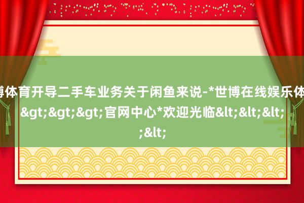 世博体育开导二手车业务关于闲鱼来说-*世博在线娱乐体育*>>>官网中心*欢迎光临<<<