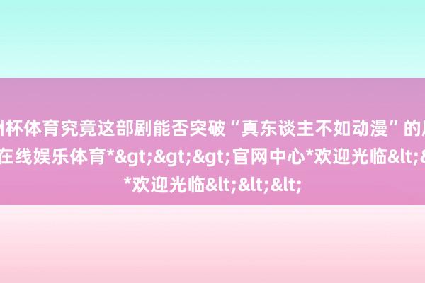 欧洲杯体育究竟这部剧能否突破“真东谈主不如动漫”的魔咒-*世博在线娱乐体育*>>>官网中心*欢迎光临<<<