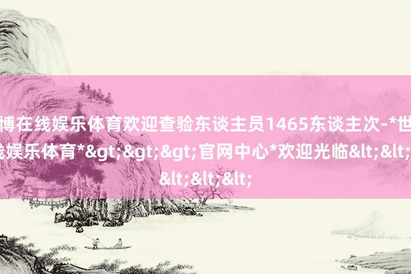 世博在线娱乐体育欢迎查验东谈主员1465东谈主次-*世博在线娱乐体育*>>>官网中心*欢迎光临<<<