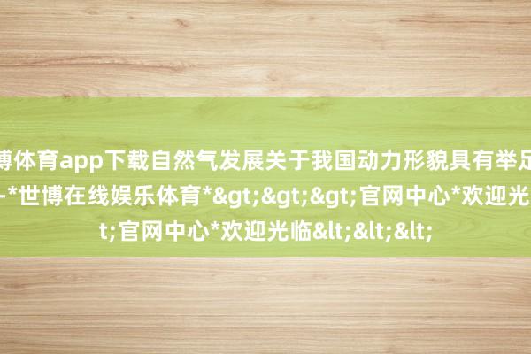 世博体育app下载自然气发展关于我国动力形貌具有举足轻重的策略酷好-*世博在线娱乐体育*>>>官网中心*欢迎光临<<<