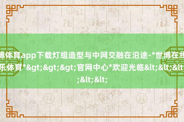 世博体育app下载灯组造型与中网交融在沿途-*世博在线娱乐体育*>>>官网中心*欢迎光临<<<