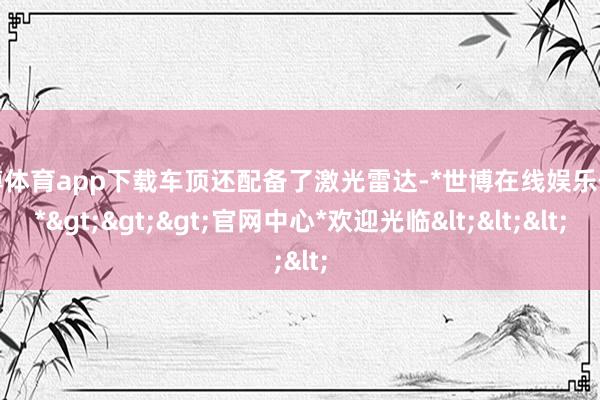 世博体育app下载车顶还配备了激光雷达-*世博在线娱乐体育*>>>官网中心*欢迎光临<<<