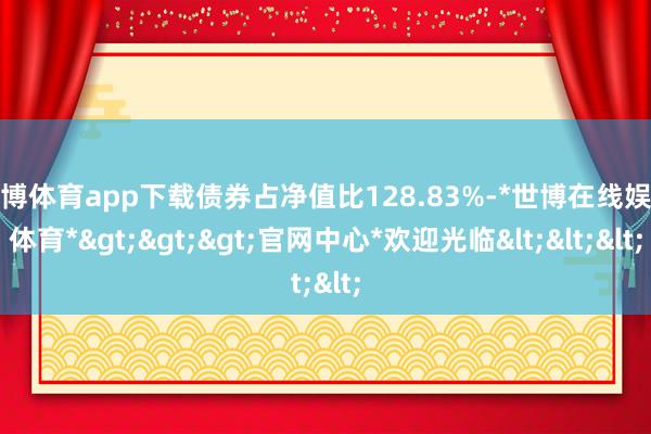 世博体育app下载债券占净值比128.83%-*世博在线娱乐体育*>>>官网中心*欢迎光临<<<