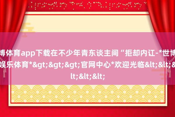 世博体育app下载在不少年青东谈主间“拒却内讧-*世博在线娱乐体育*>>>官网中心*欢迎光临<<<