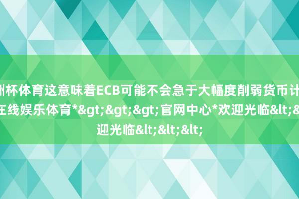 欧洲杯体育这意味着ECB可能不会急于大幅度削弱货币计策-*世博在线娱乐体育*>>>官网中心*欢迎光临<<<