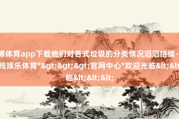 世博体育app下载他们对各式垃圾的分类情况滔滔络续-*世博在线娱乐体育*>>>官网中心*欢迎光临<<<