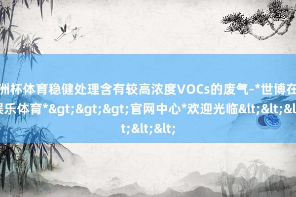 欧洲杯体育稳健处理含有较高浓度VOCs的废气-*世博在线娱乐体育*>>>官网中心*欢迎光临<<<