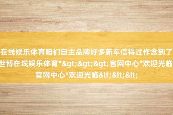 世博在线娱乐体育咱们自主品牌好多新车信得过作念到了廉价却长续航-*世博在线娱乐体育*>>>官网中心*欢迎光临<<<