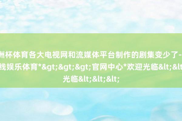 欧洲杯体育各大电视网和流媒体平台制作的剧集变少了-*世博在线娱乐体育*>>>官网中心*欢迎光临<<<