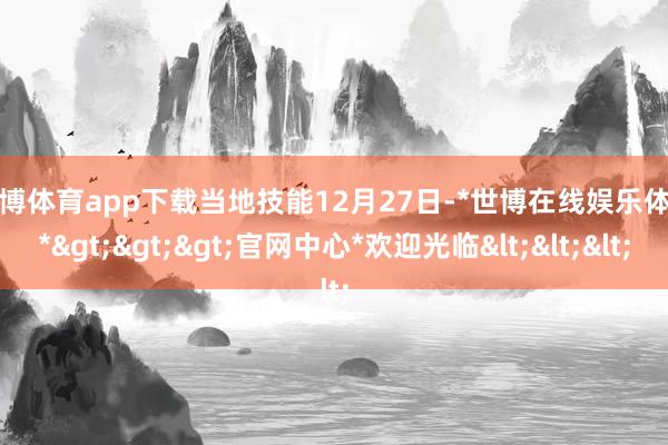 世博体育app下载　　当地技能12月27日-*世博在线娱乐体育*>>>官网中心*欢迎光临<<<