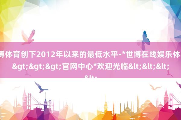 世博体育创下2012年以来的最低水平-*世博在线娱乐体育*>>>官网中心*欢迎光临<<<