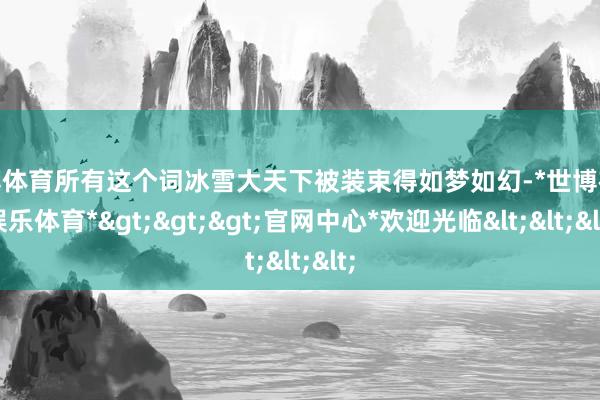 世博体育所有这个词冰雪大天下被装束得如梦如幻-*世博在线娱乐体育*>>>官网中心*欢迎光临<<<