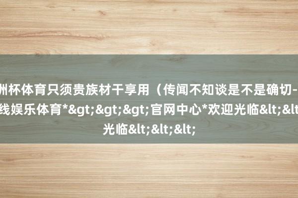 欧洲杯体育只须贵族材干享用（传闻不知谈是不是确切-*世博在线娱乐体育*>>>官网中心*欢迎光临<<<