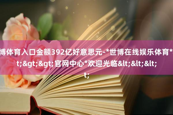 世博体育入口金额392亿好意思元-*世博在线娱乐体育*>>>官网中心*欢迎光临<<<