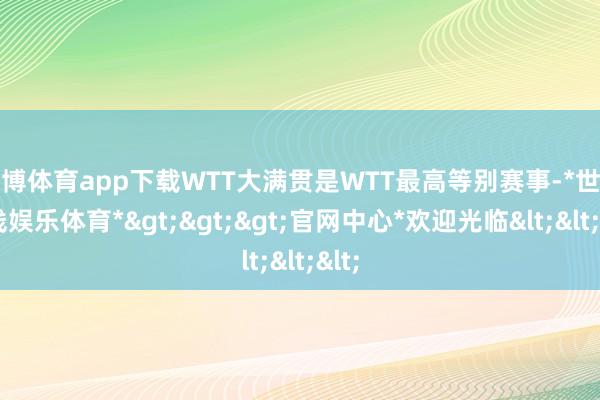 世博体育app下载WTT大满贯是WTT最高等别赛事-*世博在线娱乐体育*>>>官网中心*欢迎光临<<<