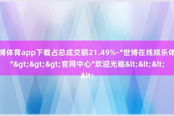 世博体育app下载占总成交额21.49%-*世博在线娱乐体育*>>>官网中心*欢迎光临<<<