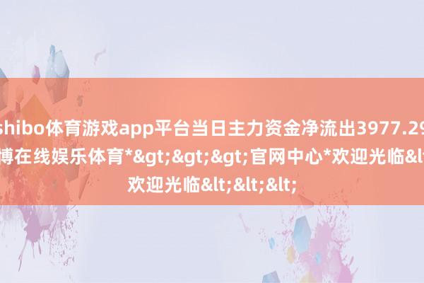 shibo体育游戏app平台当日主力资金净流出3977.29万元-*世博在线娱乐体育*>>>官网中心*欢迎光临<<<