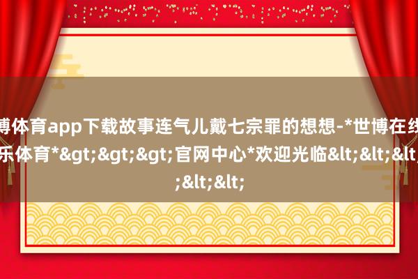 世博体育app下载故事连气儿戴七宗罪的想想-*世博在线娱乐体育*>>>官网中心*欢迎光临<<<