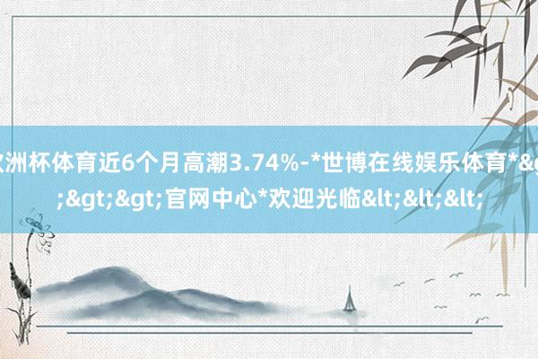 欧洲杯体育近6个月高潮3.74%-*世博在线娱乐体育*>>>官网中心*欢迎光临<<<