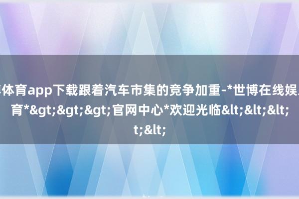 世博体育app下载跟着汽车市集的竞争加重-*世博在线娱乐体育*>>>官网中心*欢迎光临<<<